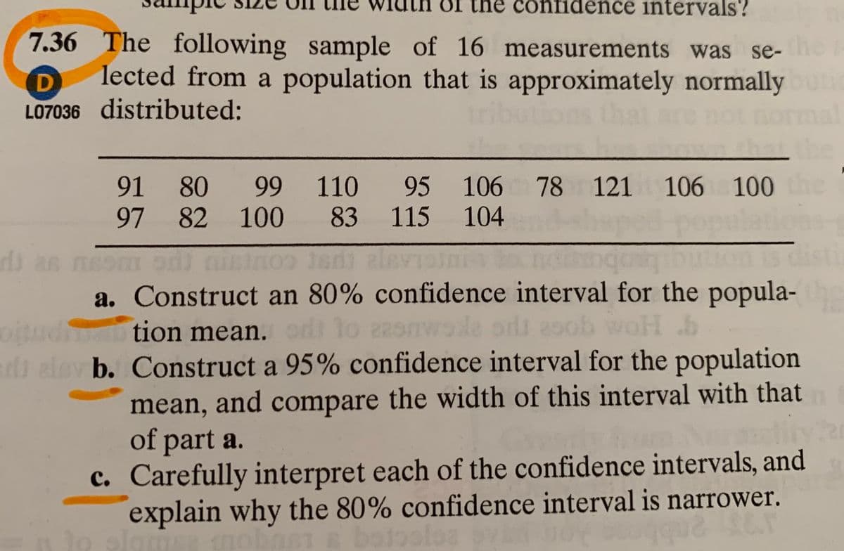 he confidence intervals?
7.36 The following sample of 16 measurements was se-he
lected from a population that is approximately normally
LO7036 distributed:
91 80
99 110 95 106 78 121 106 100
he
97 82
100
83 115 104
r
b as meom odi nininoo edi alevisin bo
a. Construct an 80% confidence interval for the popula-
tion mean. od
Mo
1o
2snwole ods 29ob woH
d elev b. Construct a 95% confidence interval for the population
mean, and compare the width of this interval with that
of part a.
c. Carefully interpret each of the confidence intervals, and
explain why the 80% confidence interval is narrower.
botoolea
