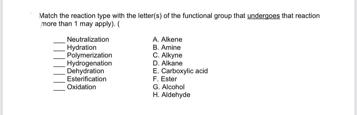 Match the reaction type with the letter(s) of the functional group that undergoes that reaction
more than 1 may apply). (
Neutralization
A. Alkene
B. Amine
C. Alkyne
Hydration
Polymerization
Hydrogenation
Dehydration
Esterification
D. Alkane
E. Carboxylic acid
F. Ester
G. Alcohol
H. Aldehyde
Oxidation

