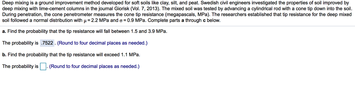 Deep mixing is a ground improvement method developed for soft soils like clay, silt, and peat. Swedish civil engineers investigated the properties of soil improved by
deep mixing with lime-cement columns in the journal Giorisk (Vol. 7, 2013). The mixed soil was tested by advancing a cylindrical rod with a cone tip down into the soil.
During penetration, the cone penetrometer measures the cone tip resistance (megapascals, MPa). The researchers established that tip resistance for the deep mixed
soil followed a normal distribution with u = 2.2 MPa and o = 0.9 MPa. Complete parts a through c below.
a. Find the probability that the tip resistance will fall between 1.5 and 3.9 MPa.
The probability is .7522. (Round to four decimal places as needed.)
b. Find the probability that the tip resistance will exceed 1.1 MPa.
The probability is
(Round to four decimal places as needed.)
