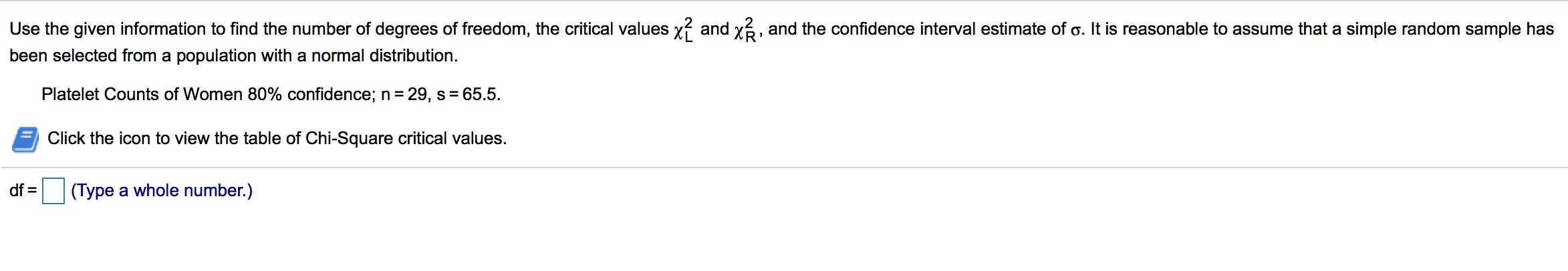 Use the given information to find the number of degrees of freedom, the critical values xí and x6, and the confidence interval estimate of o. It is reasonable to assume that a simple random sample has
been selected from a population with a normal distribution.
Platelet Counts of Women 80% confidence; n = 29, s = 65.5.
Click the icon to view the table of Chi-Square critical values.
df =
(Type a whole number.)
