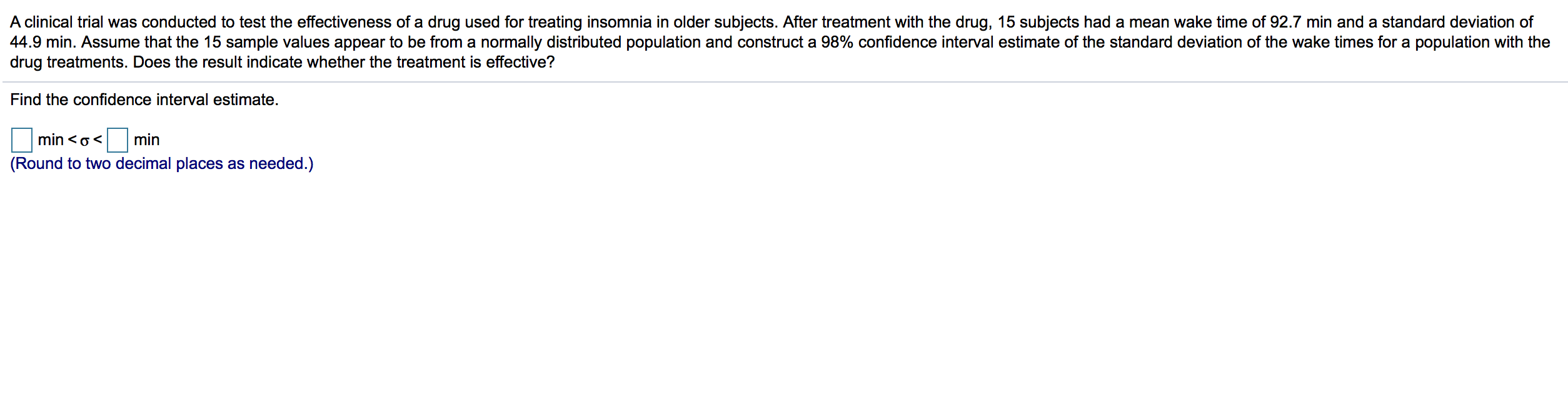 A clinical trial was conducted to test the effectiveness of a drug used for treating insomnia in older subjects. After treatment with the drug, 15 subjects had a mean wake time of 92.7 min and a standard deviation of
44.9 min. Assume that the 15 sample values appear to be from a normally distributed population and construct a 98% confidence interval estimate of the standard deviation of the wake times for a population with the
drug treatments. Does the result indicate whether the treatment is effective?
Find the confidence interval estimate.
min <o<
min
(Round to two decimal places as needed.)
