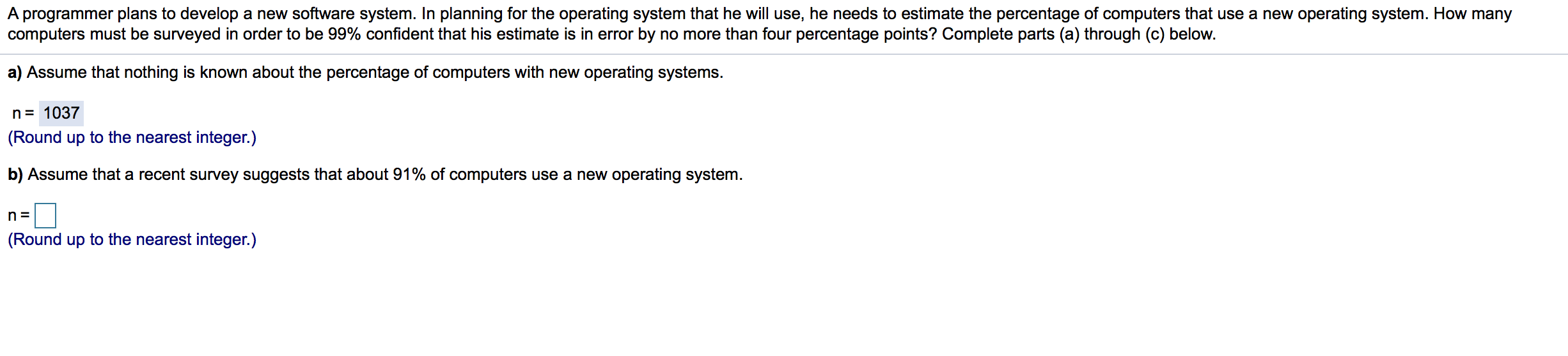 A programmer plans to develop a new software system. In planning for the operating system that he will use, he needs to estimate the percentage of computers that use a new operating system. How many
computers must be surveyed in order to be 99% confident that his estimate is in error by no more than four percentage points? Complete parts (a) through (c) below.
a) Assume that nothing is known about the percentage of computers with new operating systems.
n= 1037
(Round up to the nearest integer.)
b) Assume that a recent survey suggests that about 91% of computers use a new operating system.
n =
(Round up to the nearest integer.)
