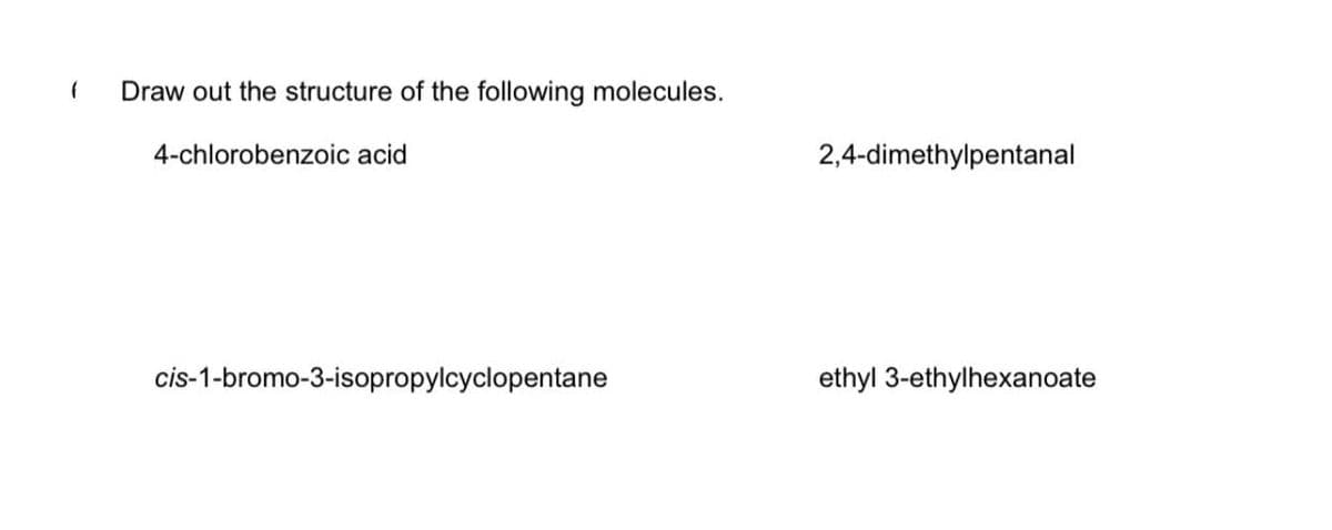 Draw out the structure of the following molecules.
4-chlorobenzoic acid
2,4-dimethylpentanal
cis-1-bromo-3-isopropylcyclopentane
ethyl 3-ethylhexanoate
