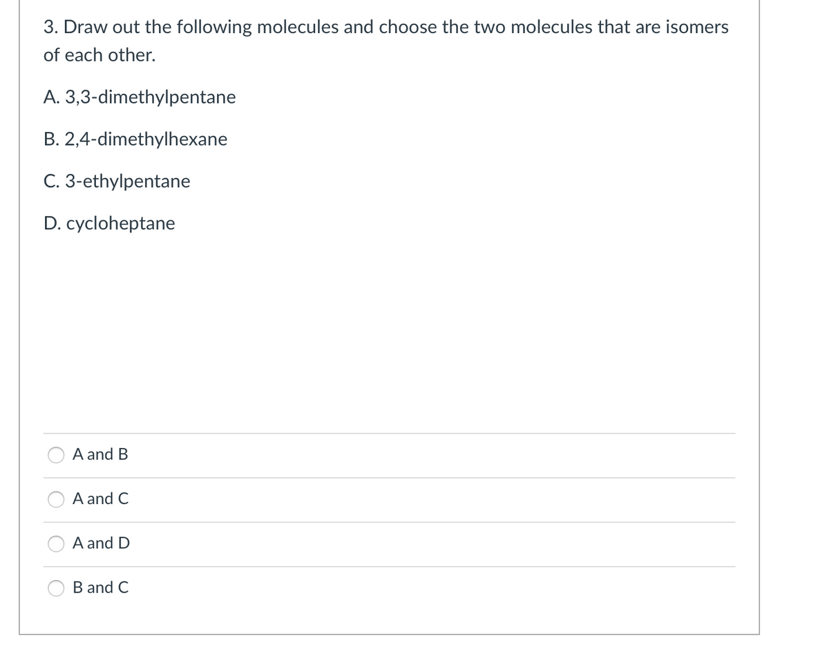 3. Draw out the following molecules and choose the two molecules that are isomers
of each other.
A. 3,3-dimethylpentane
B. 2,4-dimethylhexane
C. 3-ethylpentane
D. cycloheptane
A and B
A and C
A and D
B and C
