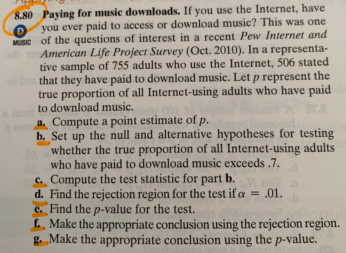 8.80 Paying for music downloads. If you use the Internet, have
you ever paid to access or download music? This was one
D
MUSIC of the questions of interest in a recent Pew Internet and
o 15American Life Project Survey (Oct. 2010). In a representa-
tive sample of 755 adults who use the Internet, 506 stated
i bas that they have paid to download music. Let p represent the
true proportion of all Internet-using adults who have paid
to download music.
mo
a. Compute a point estimate of p.
8.8
220
b. Set up the null and alternative hypotheses for testing
whether the true proportion of all Internet-using adults
10.
who have paid to download music exceeds .7.
C. Compute the test statistic for part b.
d. Find the rejection region for the test if a = .01.
e. Find the p-value for the test.
f. Make the appropriate conclusion using the rejection region.
g. Make the appropriate conclusion using the p-value.
%3D
