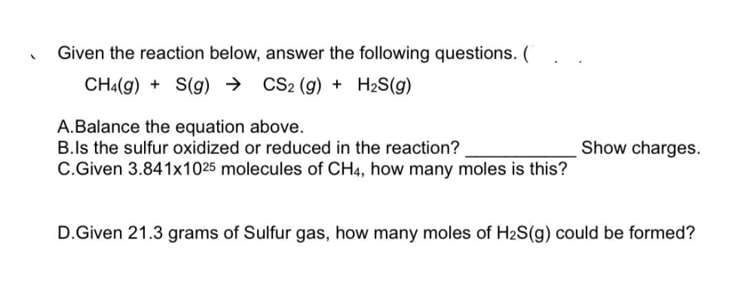 Given the reaction below, answer the following questions. (
CH4(g) + S(g) →
CS2 (g) + H2S(g)
A.Balance the equation above.
B.ls the sulfur oxidized or reduced in the reaction?
C.Given 3.841x1025 molecules of CH4, how many moles is this?
Show charges.
D.Given 21.3 grams of Sulfur gas, how many moles of H2S(g) could be formed?
