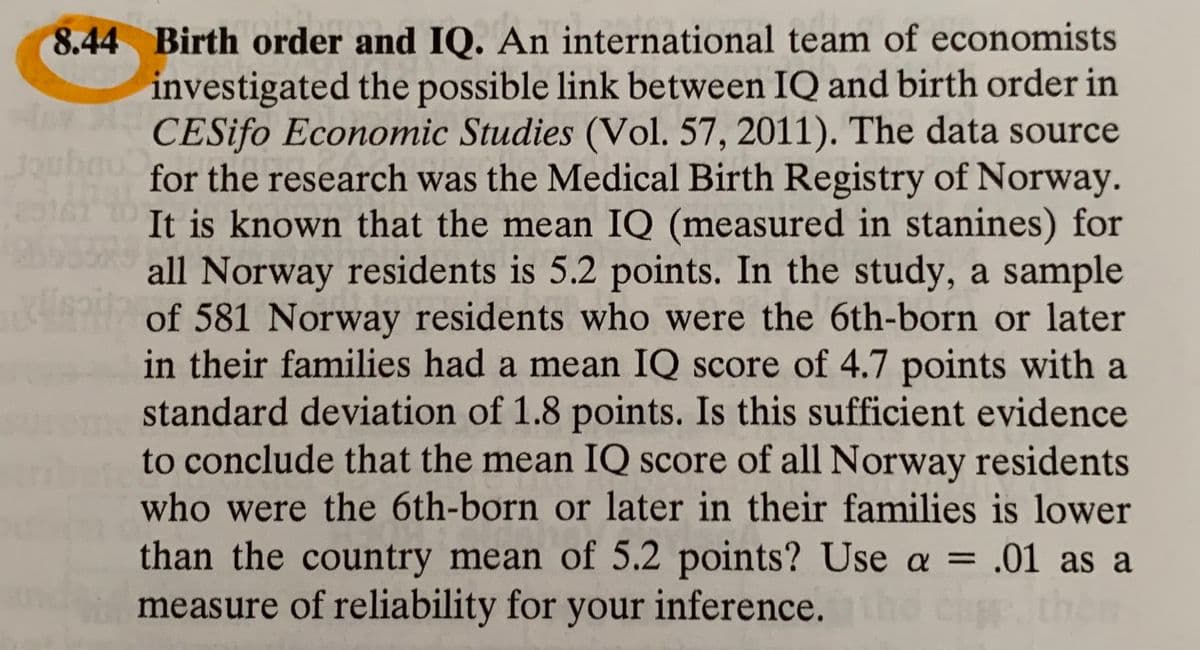 8.44 Birth order and IQ. An international team of economists
investigated the possible link between IQ and birth order in
CESifo Economic Studies (Vol. 57, 2011). The data source
Congnier
for the research was the Medical Birth Registry of Norway.
It is known that the mean IQ (measured in stanines) for
all Norway residents is 5.2 points. In the study, a sample
PH of 581 Norway residents who were the 6th-born or later
in their families had a mean IQ score of 4.7 points with a
standard deviation of 1.8 points. Is this sufficient evidence
to conclude that the mean IQ score of all Norway residents
who were the 6th-born or later in their families is lower
than the country mean of 5.2 points? Use a = .01 as a
measure of reliability for your inference. he cithe
