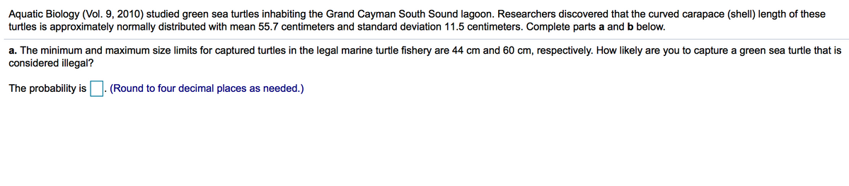 Aquatic Biology (Vol. 9, 2010) studied green sea turtles inhabiting the Grand Cayman South Sound lagoon. Researchers discovered that the curved carapace (shell) length of these
turtles is approximately normally distributed with mean 55.7 centimeters and standard deviation 11.5 centimeters. Complete parts a and b below.
a. The minimum and maximum size limits for captured turtles in the legal marine turtle fishery are 44 cm and 60 cm, respectively. How likely are you to capture a green sea turtle that is
considered illegal?
The probability is
(Round to four decimal places as needed.)

