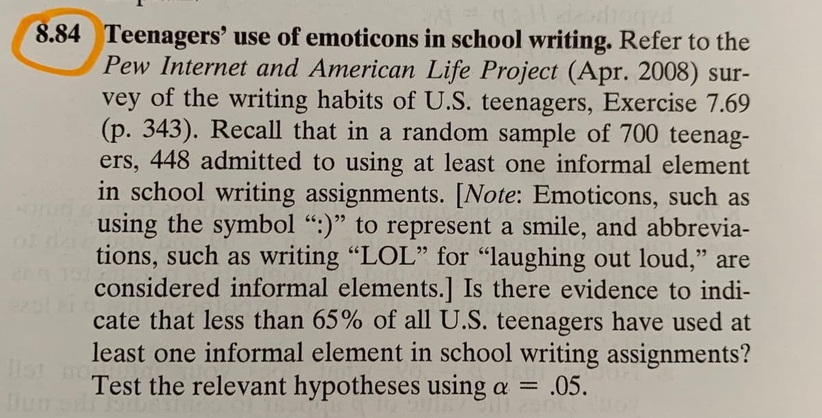 8.84 Teenagers' use of emoticons in school writing. Refer to the
Pew Internet and American Life Project (Apr. 2008) sur-
vey of the writing habits of U.S. teenagers, Exercise 7.69
(p. 343). Recall that in a random sample of 700 teenag-
ers, 448 admitted to using at least one informal element
in school writing assignments. [Note: Emoticons, such as
using the symbol ":)" to represent a smile, and abbrevia-
tions, such as writing "LOL" for "laughing out loud," are
considered informal elements.] Is there evidence to indi-
cate that less than 65% of all U.S. teenagers have used at
least one informal element in school writing assignments?
Test the relevant hypotheses using a =
Dot mo
.05.

