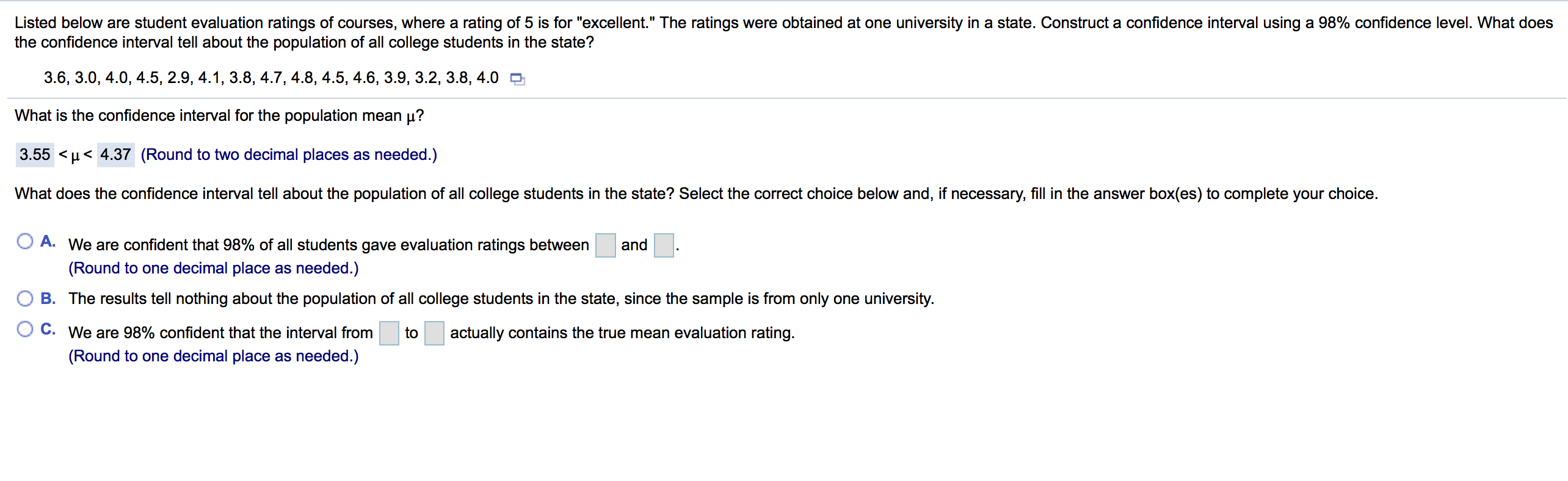 Listed below are student evaluation ratings of courses, where a rating of 5 is for "excellent." The ratings were obtained at one university in a state. Construct a confidence interval using a 98% confidence level. What does
the confidence interval tell about the population of all college students in the state?
3.6, 3.0, 4.0, 4.5, 2.9, 4.1, 3.8, 4.7, 4.8, 4.5, 4.6, 3.9, 3.2, 3.8, 4.0 O
What is the confidence interval for the population mean µ?
3.55 <µ< 4.37 (Round to two decimal places as needed.)
What does the confidence interval tell about the population of all college students in the state? Select the correct choice below and, if necessary, fill in the answer box(es) to complete your choice.
O A. We are confident that 98% of all students gave evaluation ratings between
and
(Round to one decimal place as needed.)
B. The results tell nothing about the population of all college students in the state, since the sample is from only one university.
C. We are 98% confident that the interval from
to
actually contains the true mean evaluation rating.
(Round to one decimal place as needed.)
