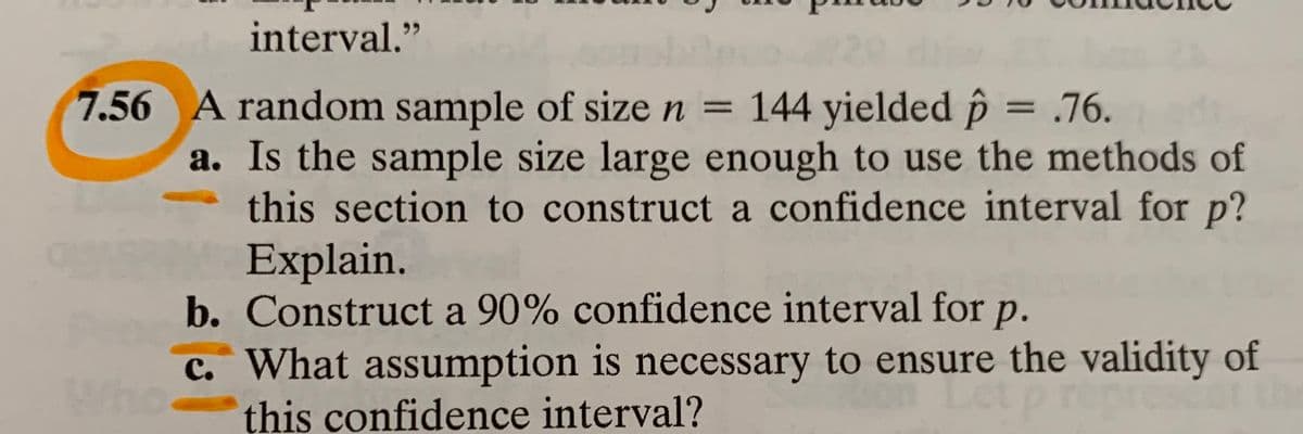 interval."
7.56 A random sample of size n = 144 yielded p = .76.
a. Is the sample size large enough to use the methods of
this section to construct a confidence interval for p?
Explain.
b. Construct a 90% confidence interval for p.
c. What assumption is necessary to ensure the validity of
this confidence interval?
%3D
Wh
