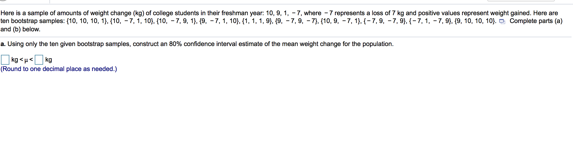 Here is a sample of amounts of weight change (kg) of college students in their freshman year: 10, 9, 1, - 7, where - 7 represents a loss of 7 kg and positive values represent weight gained. Here are
ten bootstrap samples: {10, 10, 10, 1}, {10, - 7, 1, 10}, {10, – 7, 9, 1}, {9, – 7, 1, 10}, {1, 1, 1, 9}, {9, – 7, 9, - 7}, {10, 9, –7, 1}, {– 7, 9, – 7, 9}, {- 7, 1, - 7, 9}, {9, 10, 10, 10}. o Complete parts (a)
and (b) below.
a. Using only the ten given bootstrap samples, construct an 80% confidence interval estimate of the mean weight change for the population.
kg <µ<
(Round to one decimal place as needed.)
kg
