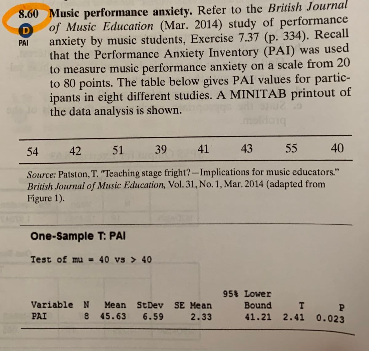8.60 Music performance anxiety. Refer to the British Journal
of Music Education (Mar. 2014) study of performance
D
anxiety by music students, Exercise 7.37 (p. 334). Recall
that the Performance Anxiety Inventory (PAI) was used
to measure music performance anxiety on a scale from 20
to 80 points. The table below gives PAI values for partic-
ipants in eight different studies. A MINITAB printout of
the data analysis is shown.
PAI
maldong
54
42
51
39
41
43
55 40
Source: Patston, T. “Teaching stage fright?-Implications for music educators."
British Journal of Music Education, Vol. 31, No. 1, Mar. 2014 (adapted from
Figure 1).
One-Sample T: PAI
Test of mu = 40 vs > 40
95% Lower
Bound I P
41.21 2.41 0.023
Variable N Mean StDev SE Mean
PAI
8 45.63 6.59
2.33
