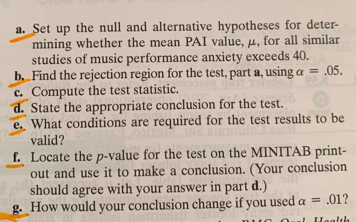 a. Set up the null and alternative hypotheses for deter-
mining whether the mean PAI value, u, for all similar
studies of music performance anxiety exceeds 40.
b. Find the rejection region for the test, part a, using a = .05.
%3D
c. Compute the test statistic.
d. State the appropriate conclusion for the test.
e. What conditions are required for the test results to be
valid?
f. Locate the p-value for the test on the MINITAB print-
out and use it to make a conclusion. (Your conclusion
should agree with
g. How would your conclusion change if you used a =
your answer in part d.)
= .01?
ual
Haalth
