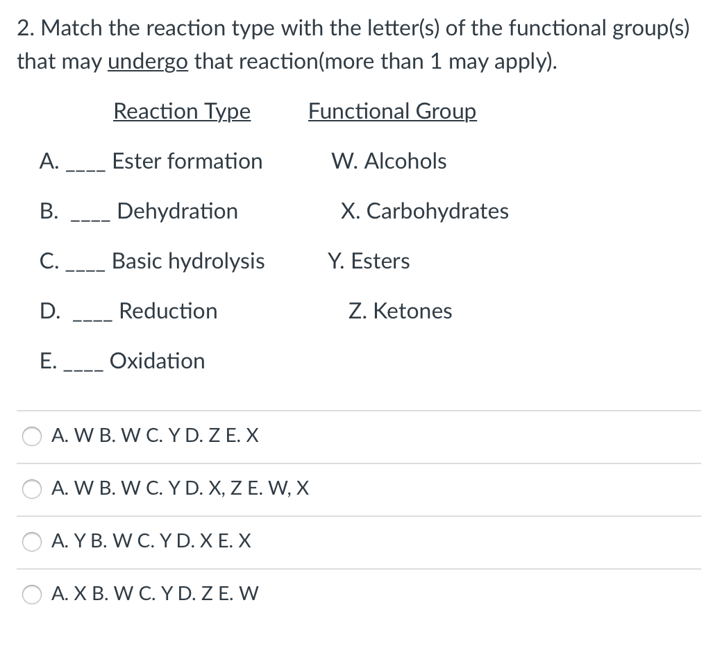 2. Match the reaction type with the letter(s) of the functional group(s)
that may undergo that reaction(more than 1 may apply).
Reaction Type
Functional Group
А.
Ester formation
W. Alcohols
В.
Dehydration
X. Carbohydrates
С.
Basic hydrolysis
Y. Esters
D.
Reduction
Z. Ketones
Е.
Oxidation
A. W B. W C. Y D. Z E. X
A. W B. W C. Y D. X, Z E. W, X
A. Y B. W C. Y D. X E. X
A. X B. W C. Y D. Z E. W
