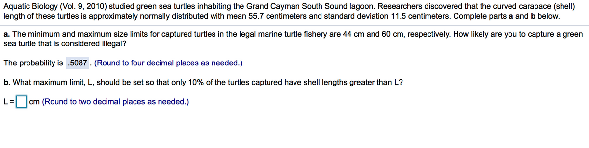 Aquatic Biology (Vol. 9, 2010) studied green sea turtles inhabiting the Grand Cayman South Sound lagoon. Researchers discovered that the curved carapace (shell)
length of these turtles is approximately normally distributed with mean 55.7 centimeters and standard deviation 11.5 centimeters. Complete parts a and b below.
a. The minimum and maximum size limits for captured turtles in the legal marine turtle fishery are 44 cm and 60 cm, respectively. How likely are you to capture a green
sea turtle that is considered illegal?
The probability is .5087 . (Round to four decimal places as needed.)
b. What maximum limit, L, should be set so that only 10% of the turtles captured have shell lengths greater than L?
L=
cm (Round to two decimal places as needed.)
