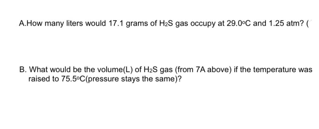 A.How many liters would 17.1 grams of H2S gas occupy at 29.0°C and 1.25 atm? (
B. What would be the volume(L) of H2S gas (from 7A above) if the temperature was
raised to 75.5°C(pressure stays the same)?
