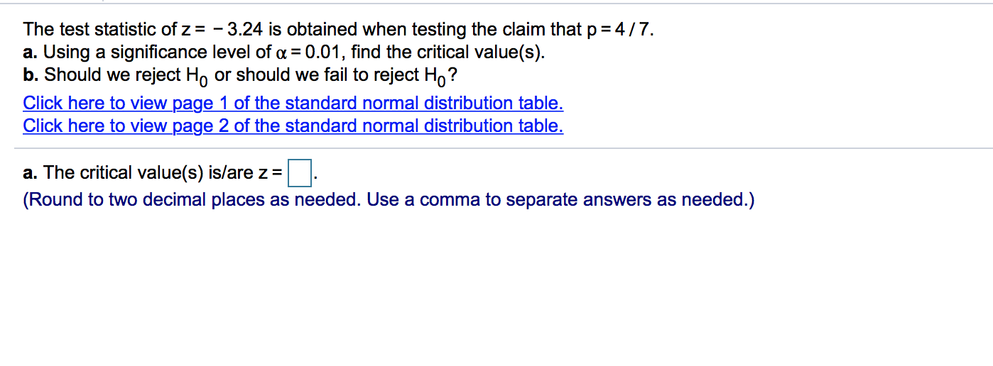 The test statistic of z = - 3.24 is obtained when testing the claim that p = 4/7.
a. Using a significance level of a = 0.01, find the critical value(s).
b. Should we reject Ho or should we fail to reject H,?
