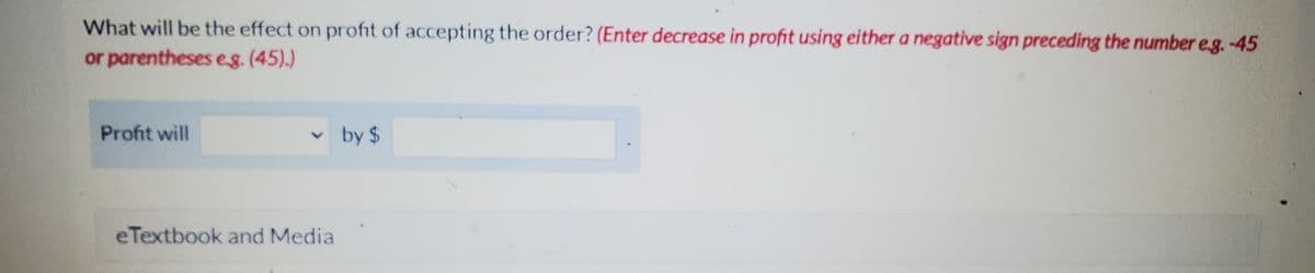 What will be the effect on profit of accepting the order? (Enter decrease in profit using either a negative sign preceding the number eg. -45
or parentheses e.g. (45).)
Profit will
eTextbook and Media
by $