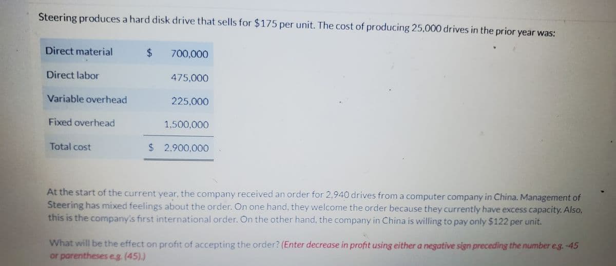 Steering produces a hard disk drive that sells for $175 per unit. The cost of producing 25,000 drives in the prior year was:
Direct material
Direct labor
Variable overhead
Fixed overhead
Total cost
$ 700,000
475,000
225,000
1,500,000
$ 2.900.000
At the start of the current year, the company received an order for 2,940 drives from a computer company in China. Management of
Steering has mixed feelings about the order. On one hand, they welcome the order because they currently have excess capacity. Also,
this is the company's first international order. On the other hand, the company in China is willing to pay only $122 per unit.
What will be the effect on profit of accepting the order? (Enter decrease in profit using either a negative sign preceding the number e.g.-45
or parentheses e.g. (45).)