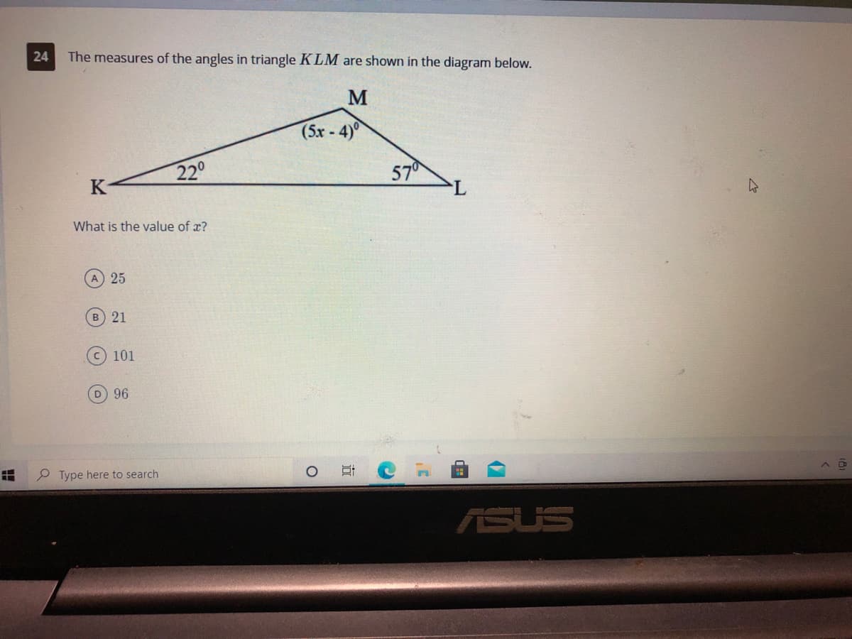 24
The measures of the angles in triangle KLM are shown in the diagram below.
M
(5x-4)
220
57
What is the value of x?
A 25
B 21
101
96
P Type here to search
ASUS
近
