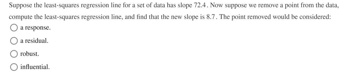 Suppose the least-squares regression line for a set of data has slope 72.4. Now suppose we remove a point from the data,
compute the least-squares regression line, and find that the new slope is 8.7. The point removed would be considered:
a response.
a residual.
robust.
O influential.
