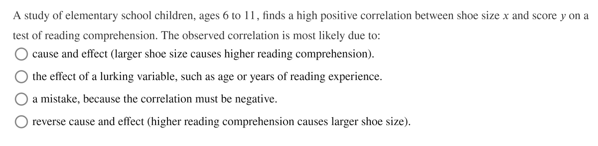 A study of elementary school children, ages 6 to 11, finds a high positive correlation between shoe size x and score y on a
test of reading comprehension. The observed correlation is most likely due to:
cause and effect (larger shoe size causes higher reading comprehension).
the effect of a lurking variable, such as age or years of reading experience.
a mistake, because the correlation must be negative.
reverse cause and effect (higher reading comprehension causes larger shoe size).
