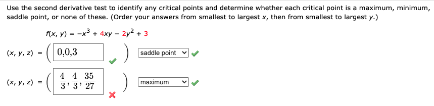 Use the second derivative test to identify any critical points and determine whether each critical point is a maximum, minimum,
saddle point, or none of these. (Order your answers from smallest to largest x, then from smallest to largest y.)
f(x, y) = -x3 + 4xy – 2y? + 3
(х, у, 2)
0,0,3
saddle point v
4 4 35
(х, у, 2)
3' 3' 27
maximum
