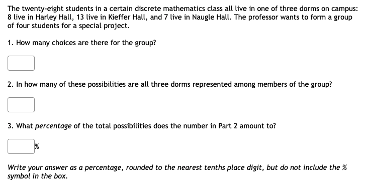 The twenty-eight students in a certain discrete mathematics class all live in one of three dorms on campus:
8 live in Harley Hall, 13 live in Kieffer Hall, and 7 live in Naugle Hall. The professor wants to form a group
of four students for a special project.
1. How many choices are there for the group?
2. In how many of these possibilities are all three dorms represented among members of the group?
3. What percentage of the total possibilities does the number in Part 2 amount to?
Write your answer as a percentage, rounded to the nearest tenths place digit, but do not include the %
symbol in the box.
