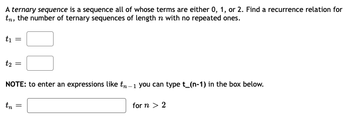 A ternary sequence is a sequence all of whose terms are either 0, 1, or 2. Find a recurrence relation for
tn, the number of ternary sequences of length n with no repeated ones.
ti =
t2 =
NOTE: to enter an expressions like t, -1 you can type t_(n-1) in the box below.
tn
for n > 2
