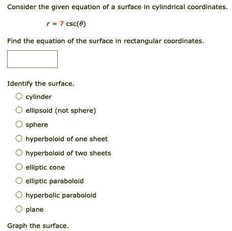 Consider the given equation of a surface in cylindrical coordinates.
r = 7 csc(0)
Find the equation of the surface in rectangular coordinates.
Identify the surface.
cylinder
ellipsoid (not sphere)
sphere
O hyperboloid of one sheet
hyperboloid of two sheets
elliptic cone
elliptic paraboloid
hyperbolic paraboloid
plane
Graph the surface.
