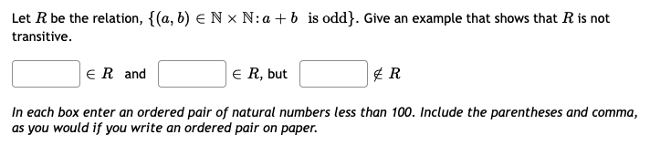 Let R be the relation, {(a, b) e N x N:a + b is odd}. Give an example that shows that R is not
transitive.
ER and
E R, but
In each box enter an ordered pair of natural numbers less than 100. Include the parentheses and comma,
as you would if you write an ordered pair on paper.
