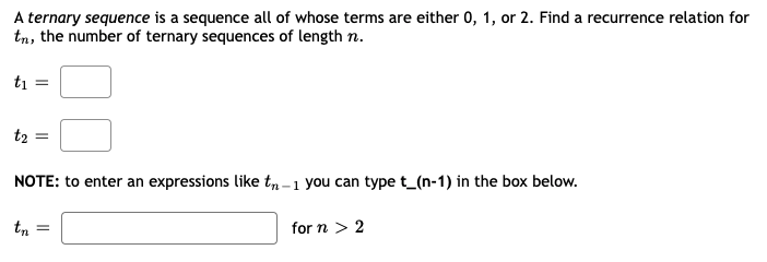A ternary sequence is a sequence all of whose terms are either 0, 1, or 2. Find a recurrence relation for
tn, the number of ternary sequences of length n.
ti
t2 =
NOTE: to enter an expressions like t, -1 you can type t_(n-1) in the box below.
tn
for n > 2
