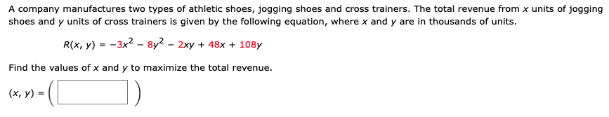 A company manufactures two types of athletic shoes, jogging shoes and cross trainers. The total revenue from x units of jogging
shoes and y units of cross trainers is given by the following equation, where x and y are in thousands of units.
R(x, y) = -3x2 - 8y² – 2xy + 48x + 108y
Find the values of x and y to maximize the total revenue.
(x, y) =
