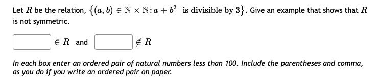 Let R be the relation, {(a, b) e N x N:a + b? is divisible by 3}. Give an example that shows that R
is not symmetric.
ER and
In each box enter an ordered pair of natural numbers less than 100. Include the parentheses and comma,
as you do if you write an ordered pair on paper.
