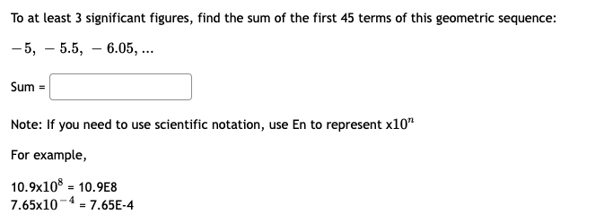 To at least 3 significant figures, find the sum of the first 45 terms of this geometric sequence:
- 5, – 5.5, – 6.05, ...
Sum =
Note: If you need to use scientific notation, use En to represent x10"
For example,
10.9x10 = 10.9E8
7.65x10-4 = 7.65E-4
