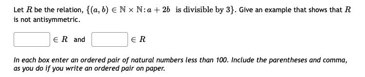 Let R be the relation, {(a, b) € N x N:a + 26 is divisible by 3}. Give an example that shows that R
is not antisymmetric.
ER and
ER
In each box enter an ordered pair of natural numbers less than 100. Include the parentheses and comma,
as you do if you write an ordered pair on paper.
