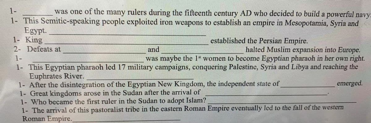 1-
was one of the many rulers during the fifteenth century AD who decided to build a powerful navy.
1- This Semitic-speaking people exploited iron weapons to establish an empire in Mesopotamia, Syria and
Egypt.
1- King
2- Defeats at
established the Persian Empire.
halted Muslim expansion into Europe.
was maybe the 1 women to become Egyptian pharaoh in her own right.
and
1-
1- This Egyptian pharaoh led 17 military campaigns, conquering Palestine, Syria and Libya and reaching the
Euphrates River.
1- After the disintegration of the Egyptian New Kingdom, the independent state of
1- Great kingdoms arose in the Sudan after the arrival of
1- Who became the first ruler in the Sudan to adopt Islam?
1- The arrival of this pastoralist tribe in the eastern Roman Empire eventually led to the fall of the western
Roman Empire.
emerged.
