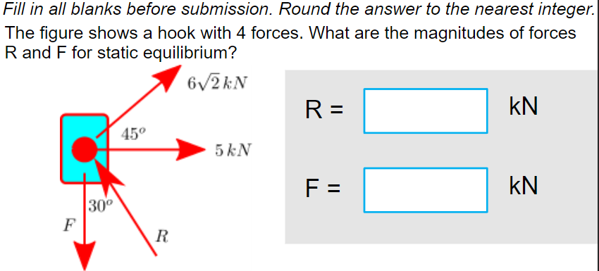 Fill in all blanks before submission. Round the answer to the nearest integer.
The figure shows a hook with 4 forces. What are the magnitudes of forces
R and F for static equilibrium?
6√2kN
R =
KN
45°
5 kN
F =
KN
F
30⁰
R