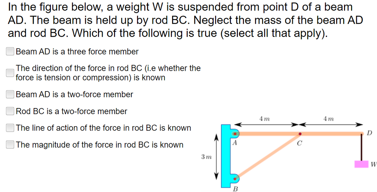 In the figure below, a weight W is suspended from point D of a beam
AD. The beam is held up by rod BC. Neglect the mass of the beam AD
and rod BC. Which of the following is true (select all that apply).
Beam AD is a three force member
The direction of the force in rod BC (i.e whether the
force is tension or compression) is known
Beam AD is a two-force member
Rod BC is a two-force member
4m
4m
The line of action of the force in rod BC is known
The magnitude of the force in rod BC is known
3m
B
D
W