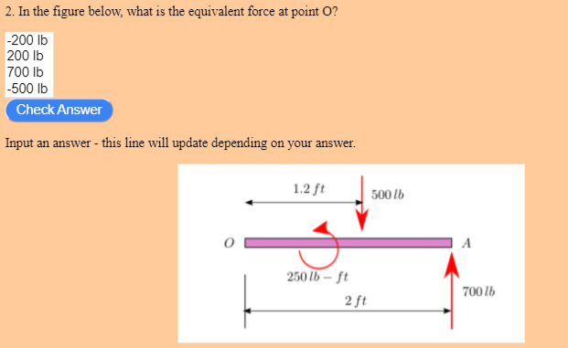 2. In the figure below, what is the equivalent force at point O?
-200 lb
200 lb
700 Ib
-500 Ib
Check Answer
Input an answer - this line will update depending on your answer.
1.2 ft
500 lb
250 lb – ft
700 lb
2 ft
