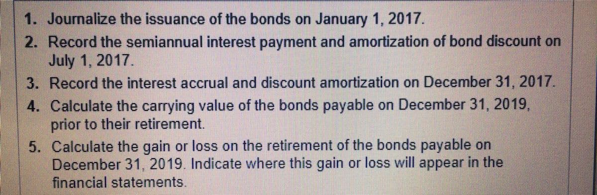 1. Journalize the issuance of the bonds on January 1, 2017.
2. Record the semiannual interest payment and amortization of bond discount on
July 1, 2017.
3. Record the interest accrual and discount amortization on December 31, 2017
4. Calculate the carrying value of the bonds payable on December 31, 2019,
prior to their retirement.
5. Calculate the gain or loss on the retirement of the bonds payable on
December 31, 2019. Indicate where this gain or loss will appear in the
financial statements.
