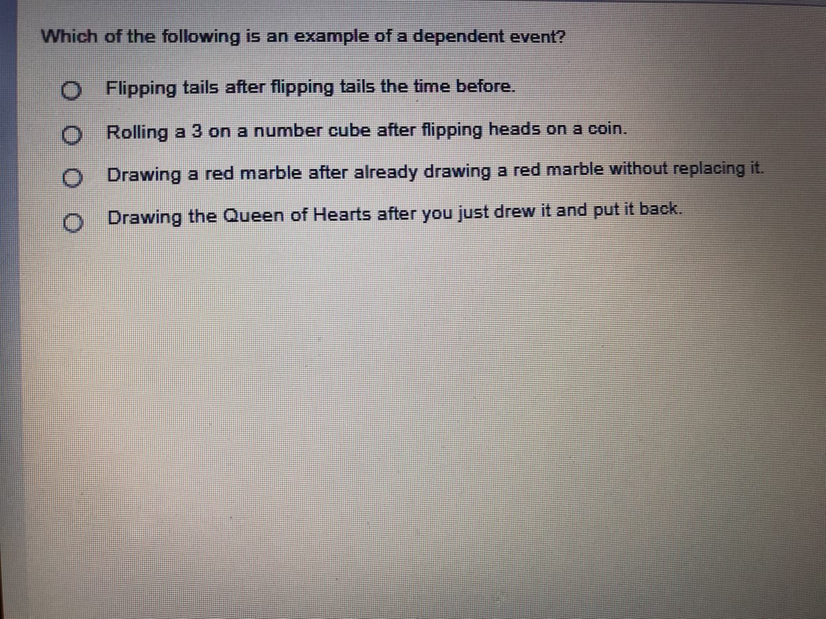 Which of the following is an example of a dependent event?
O Flipping tails after flipping tails the time before.
O Rolling a 3 on a number cube after flipping heads on a coin.
O Drawing a red marble after already drawing a red marble without replacing it.
O Drawing the Queen of Hearts after you just drew it and put it back.
