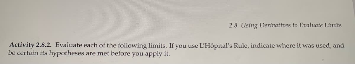 2.8 Using Derivatives to Evaluate Limits
Activity 2.8.2. Evaluate each of the following limits. If you use L'Hôpital's Rule, indicate where it was used, and
be certain its hypotheses are met before you apply it.
