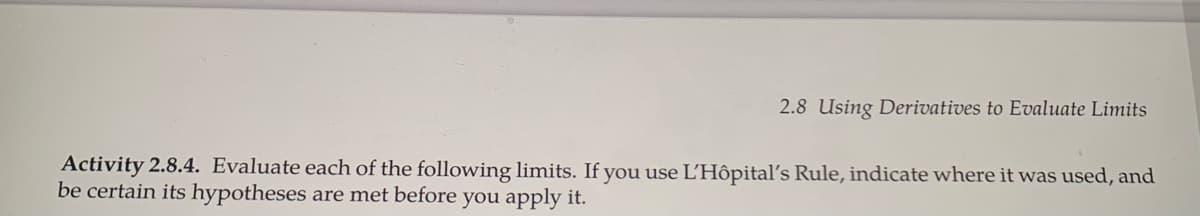 2.8 Using Derivatives to Evaluate Limits
Activity 2.8.4. Evaluate each of the following limits. If you use L'Hôpital's Rule, indicate where it was used, and
be certain its hypotheses are met before you apply it.
