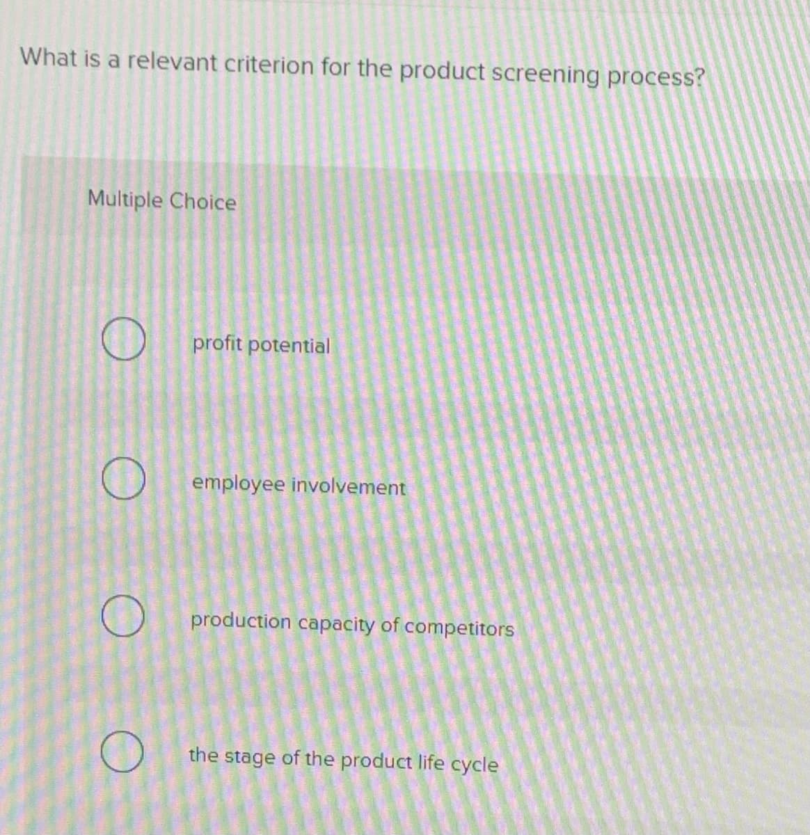 What is a relevant criterion for the product screening process?
Multiple Choice
profit potential
employee involvement
production capacity of competitors
the stage of the product life cycle
O
