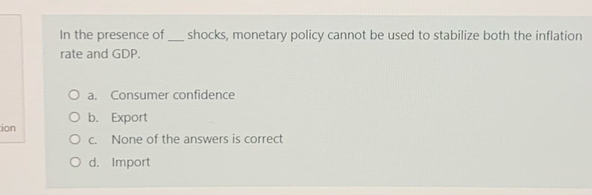 In the presence of
shocks, monetary policy cannot be used to stabilize both the inflation
rate and GDP.
O a.
Consumer confidence
O b. Export
ion
O c.
None of the answers is correct
O d. Import
