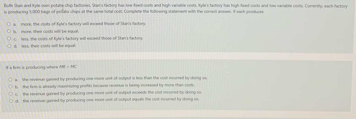 Both Stan and Kyle own potate chip factories. Stan's factory has low fixed costs and high variable costs. Kyle's factory has high fixed costs and low variable costs. Currently, each factory
is producing 5,000 bags of potato chips at the same total cost. Complete the following statement with the correct answer. If each produces
O a. more, the costs of Kyle's factory will exceed those of Stan's factory.
O b. more, their costs will be equal.
O c. less, the costs of Kyle's factory will exceed those of Stan's factory.
O d. less, their costs will be equal.
If a firm is producing where MR > MC
Oa.
the revenue gained by producing one more unit of output is less than the cost incurred by doing so,
O b. the firm is already maximizing profits because revenue is being increased by more than costs.
the revenue gained by producing one more unit of output exceeds the cost incurred by doing so.
O d. the revenue gained by producing one more unit of output equals the cost incurred by doing so.
