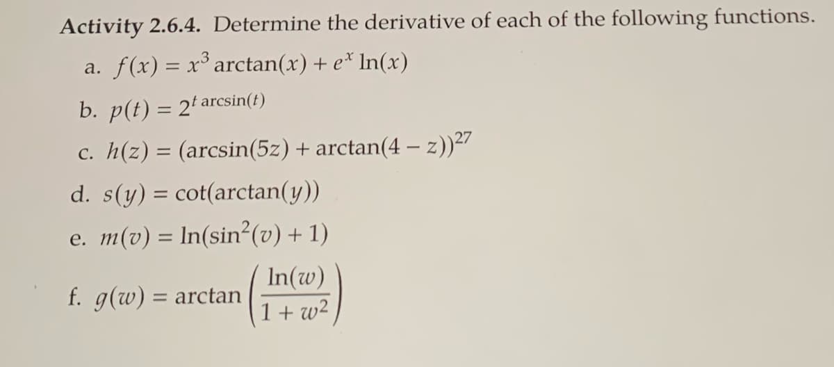 Activity 2.6.4. Determine the derivative of each of the following functions.
a. f(x) = x³ arctan(x) + e* In(x)
b. p(t) = 2' arcsin(t)
c. h(z) = (arcsin(5z) + arctan(4 – z))27
%3D
d. s(y) = cot(arctan(y))
e. m(v) = ln(sin²(v) + 1)
In(w)
1+ w2
f. g(w) = arctan
