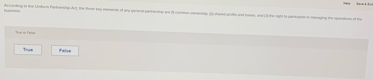 Help
Save & Exit
According to the Uniform Partnership Act, the three key elements of any general partnership are (1) common ownership, (2) shared profits and losses, and (3) the right to participate in managing the operations of the
business.
True or False
True
False
